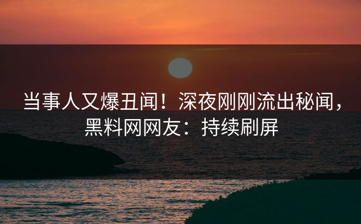 当事人又爆丑闻！深夜刚刚流出秘闻，黑料网网友：持续刷屏