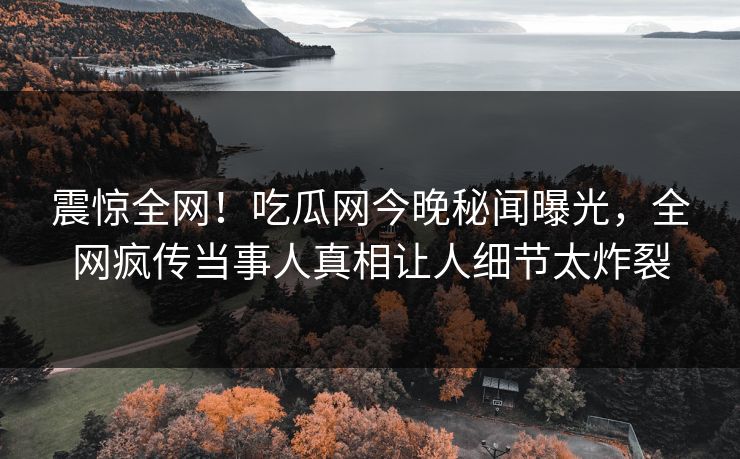 震惊全网！吃瓜网今晚秘闻曝光，全网疯传当事人真相让人细节太炸裂