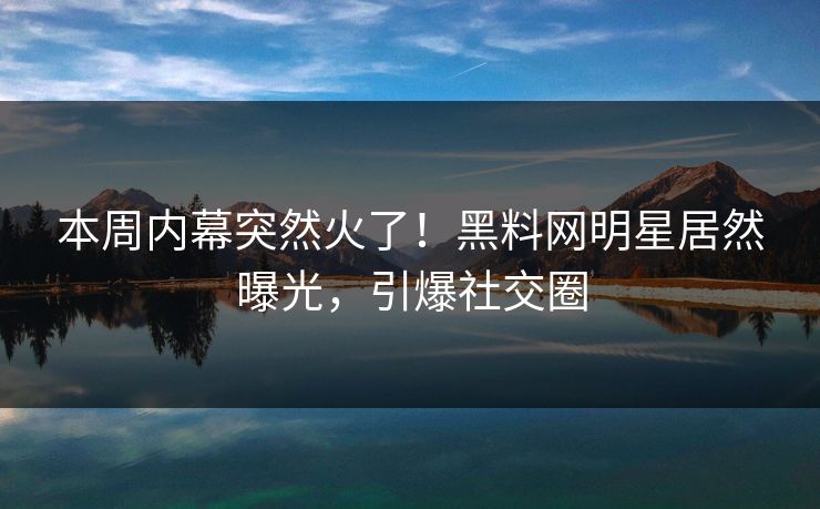 本周内幕突然火了！黑料网明星居然曝光，引爆社交圈