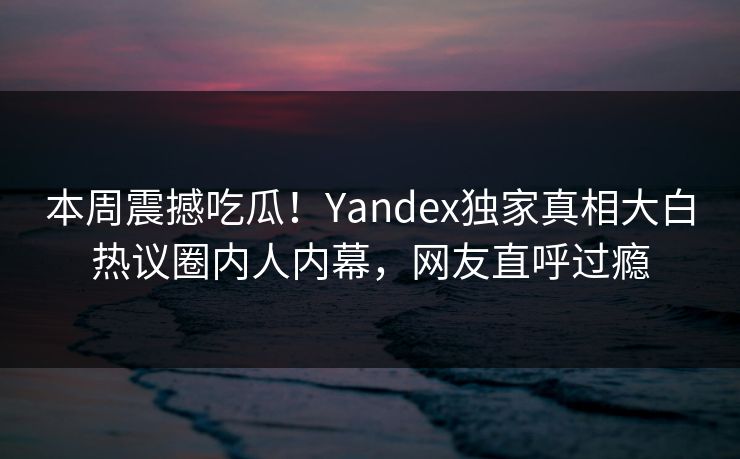 本周震撼吃瓜！Yandex独家真相大白热议圈内人内幕，网友直呼过瘾