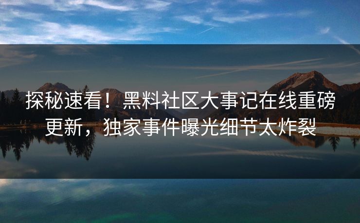 探秘速看！黑料社区大事记在线重磅更新，独家事件曝光细节太炸裂