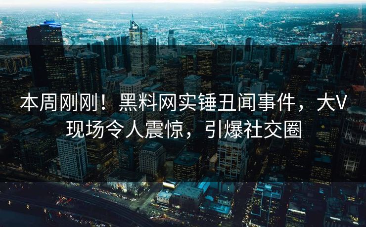 本周刚刚！黑料网实锤丑闻事件，大V现场令人震惊，引爆社交圈