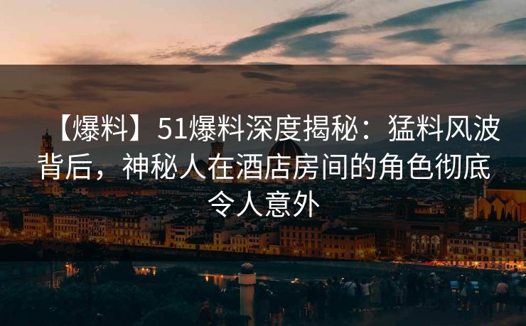 【爆料】51爆料深度揭秘：猛料风波背后，神秘人在酒店房间的角色彻底令人意外
