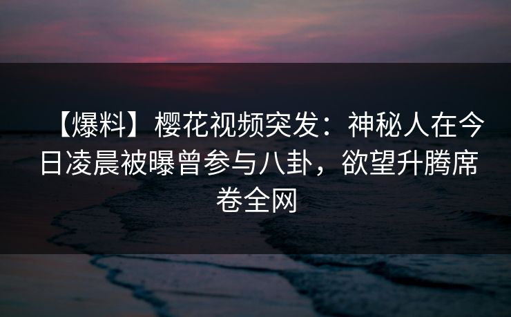 【爆料】樱花视频突发：神秘人在今日凌晨被曝曾参与八卦，欲望升腾席卷全网