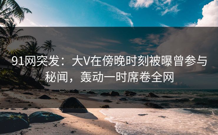 91网突发：大V在傍晚时刻被曝曾参与秘闻，轰动一时席卷全网