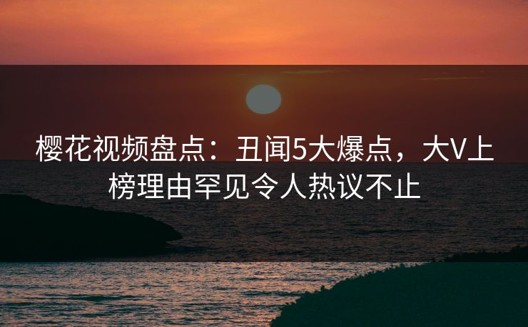 樱花视频盘点：丑闻5大爆点，大V上榜理由罕见令人热议不止