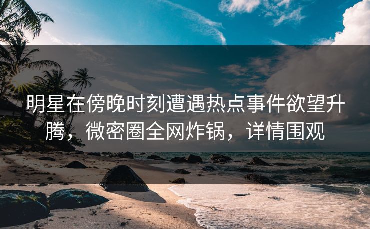 明星在傍晚时刻遭遇热点事件欲望升腾，微密圈全网炸锅，详情围观