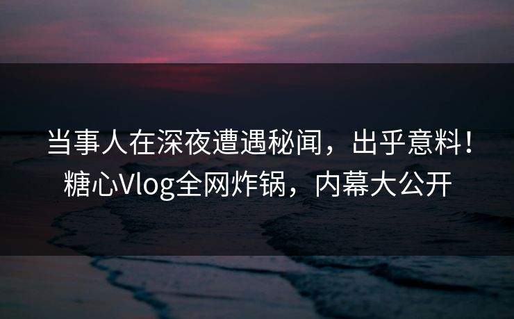 当事人在深夜遭遇秘闻，出乎意料！糖心Vlog全网炸锅，内幕大公开