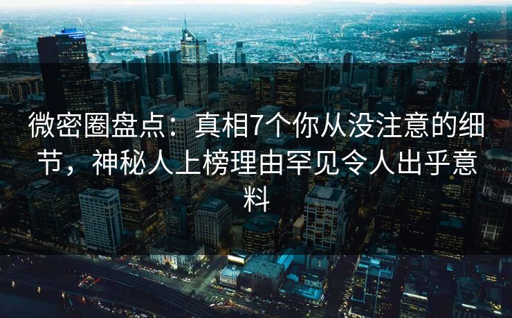 微密圈盘点：真相7个你从没注意的细节，神秘人上榜理由罕见令人出乎意料