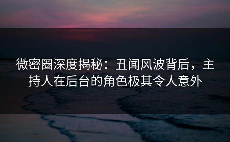 微密圈深度揭秘：丑闻风波背后，主持人在后台的角色极其令人意外