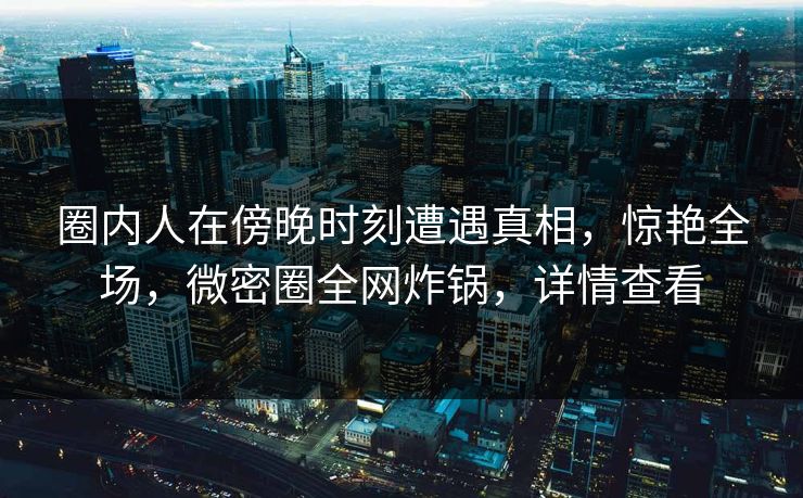 圈内人在傍晚时刻遭遇真相，惊艳全场，微密圈全网炸锅，详情查看