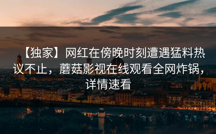【独家】网红在傍晚时刻遭遇猛料热议不止，蘑菇影视在线观看全网炸锅，详情速看