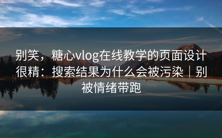 别笑，糖心vlog在线教学的页面设计很精：搜索结果为什么会被污染｜别被情绪带跑