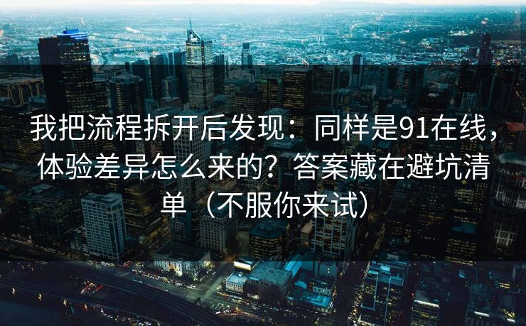 我把流程拆开后发现：同样是91在线，体验差异怎么来的？答案藏在避坑清单（不服你来试）