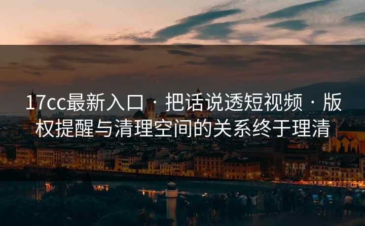 17cc最新入口 · 把话说透短视频 · 版权提醒与清理空间的关系终于理清