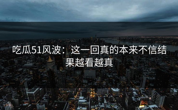 吃瓜51风波：这一回真的本来不信结果越看越真