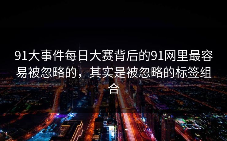 91大事件每日大赛背后的91网里最容易被忽略的,其实是被忽略的标签组合 91大事件每日大赛背后的91网里最容易被忽略的,其实是被忽略的标签组合